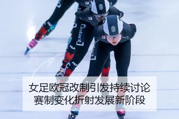 女足欧冠改制引发持续讨论 赛制变化折射发展新阶段